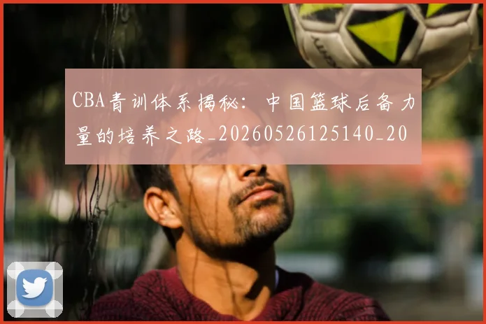 CBA青训体系揭秘：中国篮球后备力量的培养之路_20260526125140_20260702163742