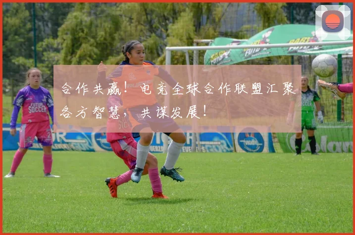 合作共赢！电竞全球合作联盟汇聚各方智慧，共谋发展！