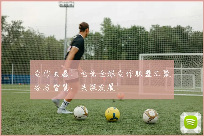 合作共赢！电竞全球合作联盟汇聚各方智慧，共谋发展！