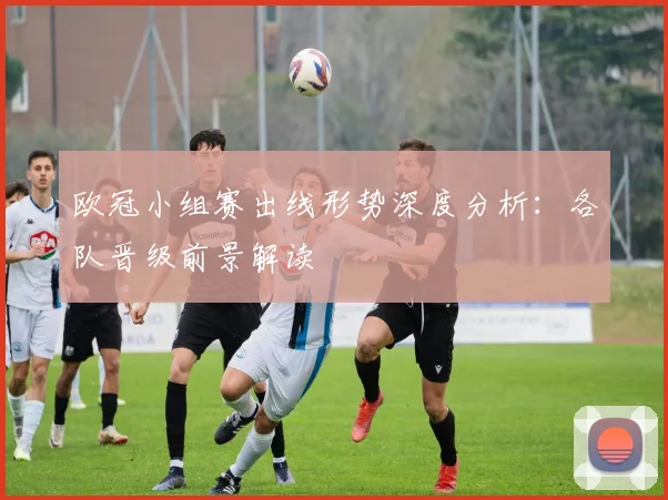 欧冠小组赛出线形势深度分析：各队晋级前景解读