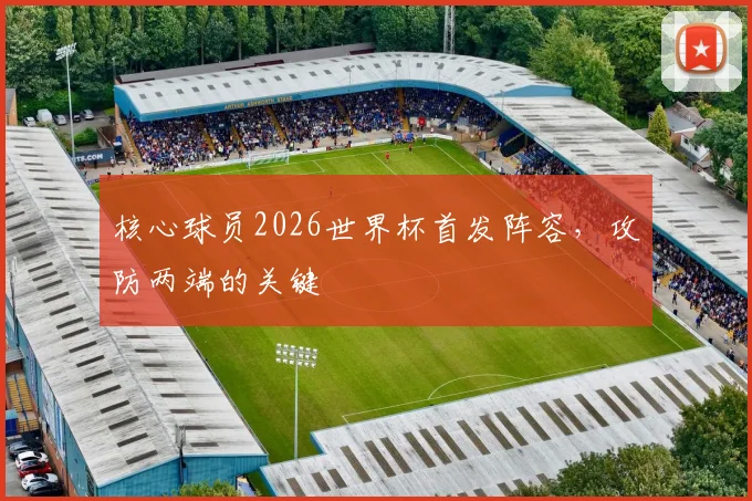核心球员2026世界杯首发阵容,攻防两端的关键