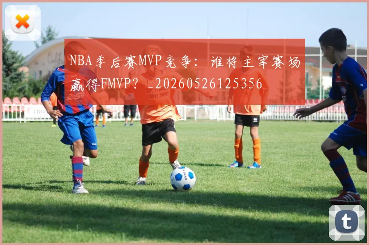 NBA季后赛MVP竞争:谁将主宰赛场赢得FMVP?_20260526125356