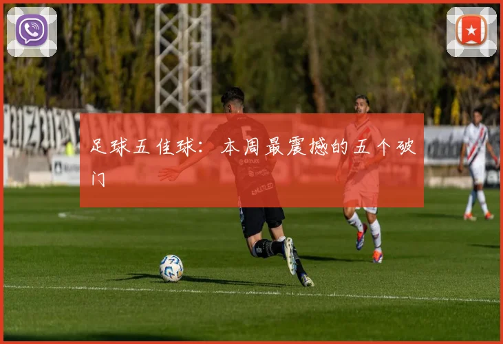 足球五佳球：本周最震撼的五个破门