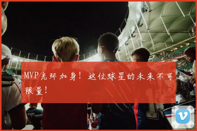 MVP光环加身！这位球星的未来不可限量！